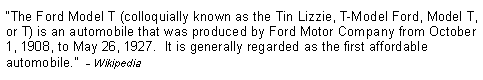 Text Box: �The Ford Model T (colloquially known as the Tin Lizzie, T-Model Ford, Model T, or T) is an automobile that was produced by Ford Motor Company from October 1, 1908, to May 26, 1927.  It is generally regarded as the first affordable automobile.�  - Wikipedia
