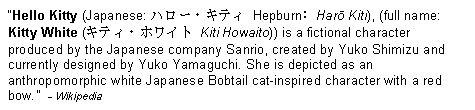 Text Box: �Hello Kitty (Japanese: ハロー・キティ Hepburn: Harō Kiti), (full name: Kitty White (キティ・ホワイト Kiti Howaito)) is a fictional character produced by the Japanese company Sanrio, created by Yuko Shimizu and currently designed by Yuko Yamaguchi. She is depicted as an anthropomorphic white Japanese Bobtail cat-inspired character with a red bow.�  - Wikipedia