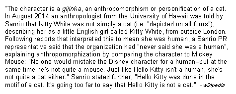 Text Box: �The character is a gijinka, an anthropomorphism or personification of a cat. In August 2014 an anthropologist from the University of Hawaii was told by Sanrio that Kitty White was not simply a cat (i.e. "depicted on all fours"), describing her as a little English girl called Kitty White, from outside London. Following reports that interpreted this to mean she was human, a Sanrio PR representative said that the organization had "never said she was a human", explaining anthropomorphization by comparing the character to Mickey Mouse: "No one would mistake the Disney character for a human�but at the same time he's not quite a mouse. Just like Hello Kitty isn't a human, she's not quite a cat either." Sanrio stated further, "Hello Kitty was done in the motif of a cat. It's going too far to say that Hello Kitty is not a cat.�  - wikipedia