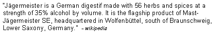 Text Box: �J�germeister is a German digestif made with 56 herbs and spices at a strength of 35% alcohol by volume. It is the flagship product of Mast-J�germeister SE, headquartered in Wolfenb�ttel, south of Braunschweig, Lower Saxony, Germany.�  - wikipedia 