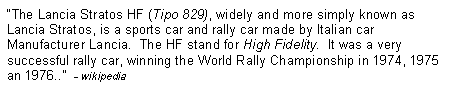 Text Box: �The Lancia Stratos HF (Tipo 829), widely and more simply known as Lancia Stratos, is a sports car and rally car made by Italian car Manufacturer Lancia.  The HF stand for High Fidelity.  It was a very successful rally car, winning the World Rally Championship in 1974, 1975 an 1976..�  - wikipedia 
