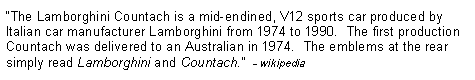 Text Box: �The Lamborghini Countach is a mid-endined, V12 sports car produced by Italian car manufacturer Lamborghini from 1974 to 1990.  The first production Countach was delivered to an Australian in 1974.  The emblems at the rear simply read Lamborghini and Countach.�  - wikipedia