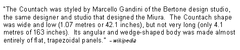 Text Box: �The Countach was styled by Marcello Gandini of the Bertone design studio, the same designer and studio that designed the Miura.  The Countach shape was wide and low (1.07 metres or 42.1 inches), but not very long (only 4.1 metres of 163 inches).  Its angular and wedge-shaped body was made almost entirely of flat, trapezoidal panels.�  - wikipedia
